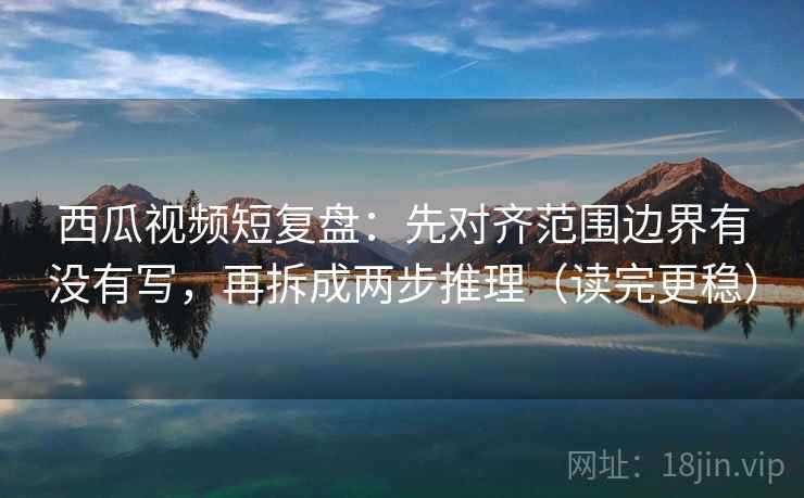 西瓜视频短复盘：先对齐范围边界有没有写，再拆成两步推理（读完更稳）