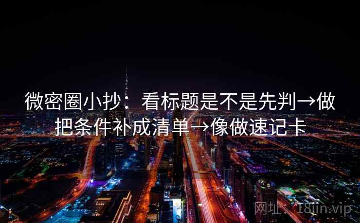 微密圈小抄：看标题是不是先判→做把条件补成清单→像做速记卡