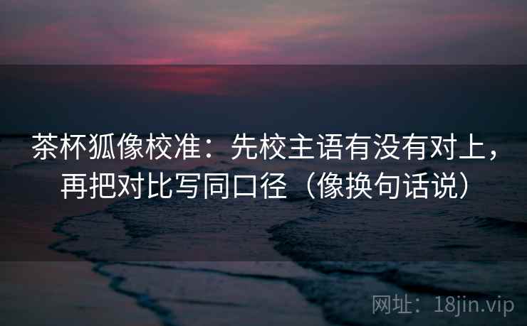 茶杯狐像校准：先校主语有没有对上，再把对比写同口径（像换句话说）
