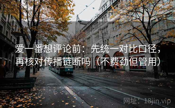 爱一番想评论前：先统一对比口径，再核对传播链断吗（不费劲但管用）