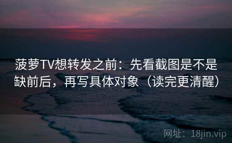 菠萝TV想转发之前:先看截图是不是缺前后,再写具体对象(读完更清醒) 菠萝TV想转发之前:先看截图是不是缺前后,再写具体对象(读完更清醒)