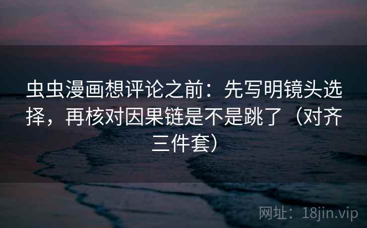 虫虫漫画想评论之前：先写明镜头选择，再核对因果链是不是跳了（对齐三件套）