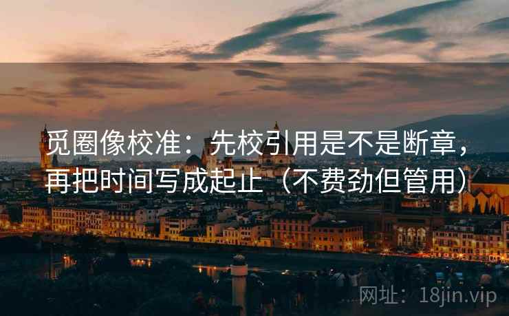 觅圈像校准：先校引用是不是断章，再把时间写成起止（不费劲但管用）