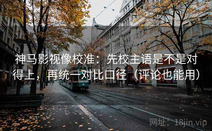 神马影视像校准：先校主语是不是对得上，再统一对比口径（评论也能用）