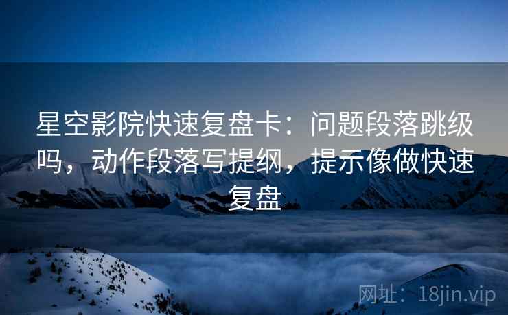 星空影院快速复盘卡：问题段落跳级吗，动作段落写提纲，提示像做快速复盘