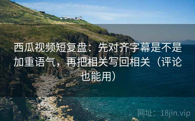 西瓜视频短复盘：先对齐字幕是不是加重语气，再把相关写回相关（评论也能用）