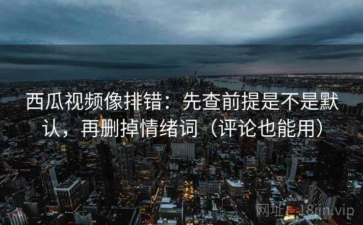 西瓜视频像排错：先查前提是不是默认，再删掉情绪词（评论也能用）