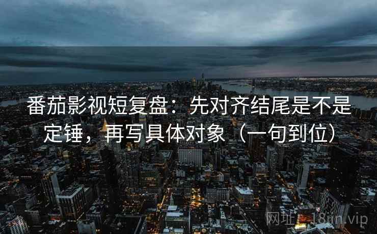 番茄影视短复盘：先对齐结尾是不是定锤，再写具体对象（一句到位）