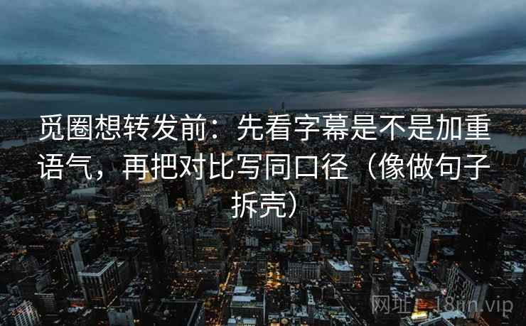 觅圈想转发前：先看字幕是不是加重语气，再把对比写同口径（像做句子拆壳）