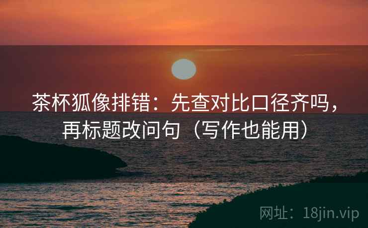茶杯狐像排错：先查对比口径齐吗，再标题改问句（写作也能用）