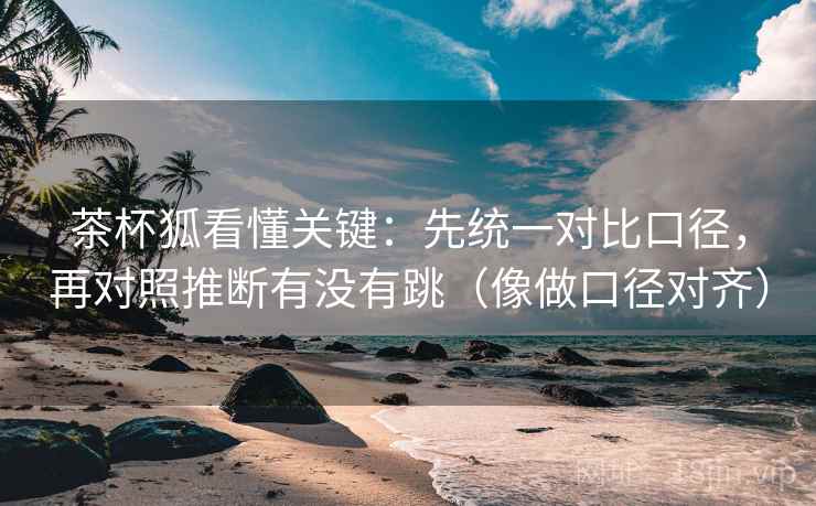 茶杯狐看懂关键：先统一对比口径，再对照推断有没有跳（像做口径对齐）