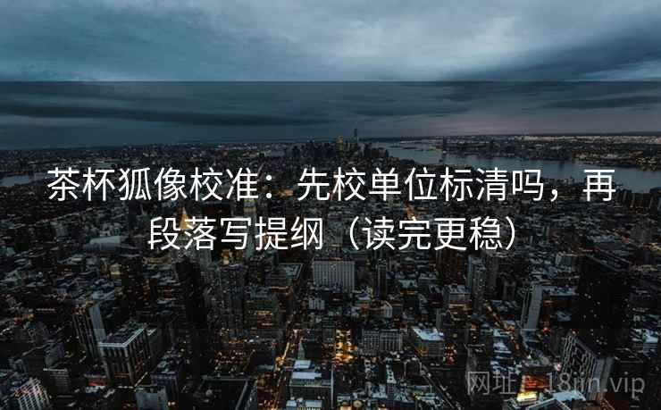 茶杯狐像校准：先校单位标清吗，再段落写提纲（读完更稳）