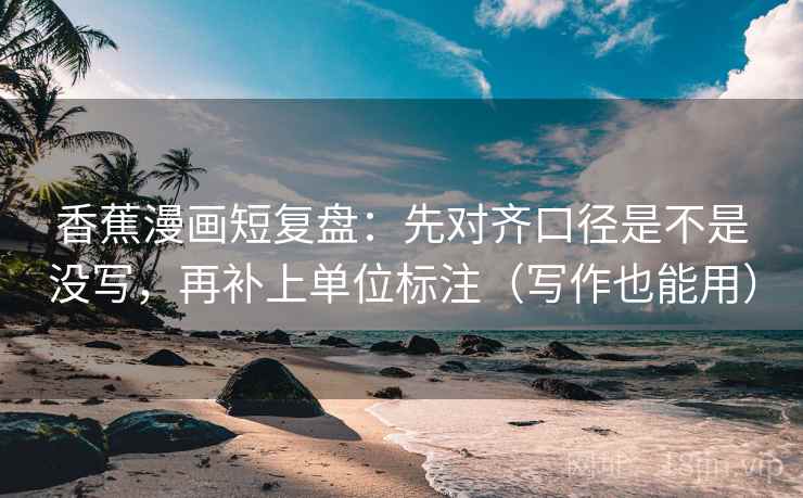 香蕉漫画短复盘：先对齐口径是不是没写，再补上单位标注（写作也能用）