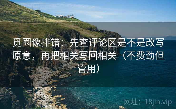 觅圈像排错：先查评论区是不是改写原意，再把相关写回相关（不费劲但管用）