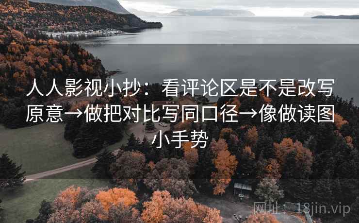 人人影视小抄：看评论区是不是改写原意→做把对比写同口径→像做读图小手势