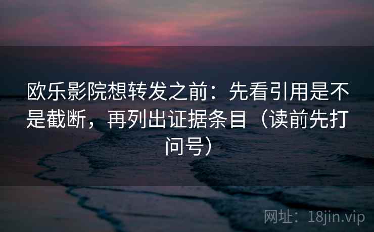 欧乐影院想转发之前:先看引用是不是截断,再列出证据条目(读前先打问号) 欧乐影院想转发之前:先看引用是不是截断,再列出证据条目(读前先打问号)