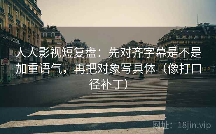人人影视短复盘：先对齐字幕是不是加重语气，再把对象写具体（像打口径补丁）