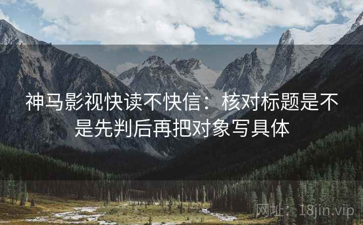 神马影视快读不快信：核对标题是不是先判后再把对象写具体