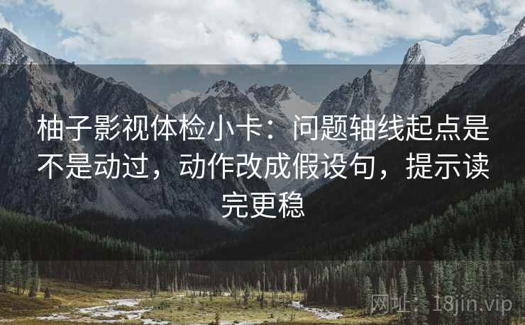 柚子影视体检小卡：问题轴线起点是不是动过，动作改成假设句，提示读完更稳