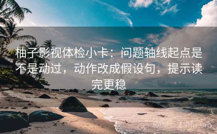 柚子影视体检小卡：问题轴线起点是不是动过，动作改成假设句，提示读完更稳