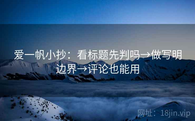 爱一帆小抄：看标题先判吗→做写明边界→评论也能用