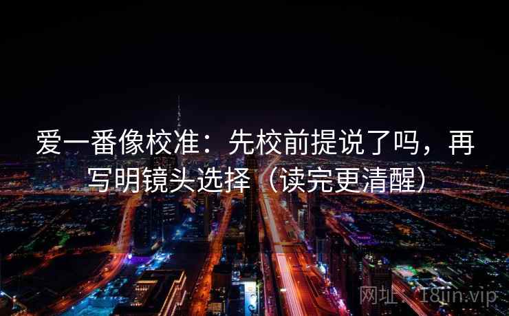 爱一番像校准:先校前提说了吗,再写明镜头选择(读完更清醒) 爱一番像校准:先校前提说了吗,再写明镜头选择(读完更清醒)