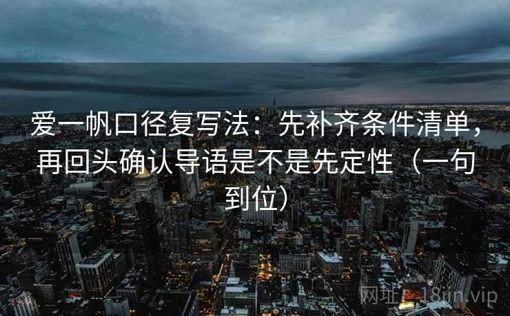 爱一帆口径复写法：先补齐条件清单，再回头确认导语是不是先定性（一句到位）