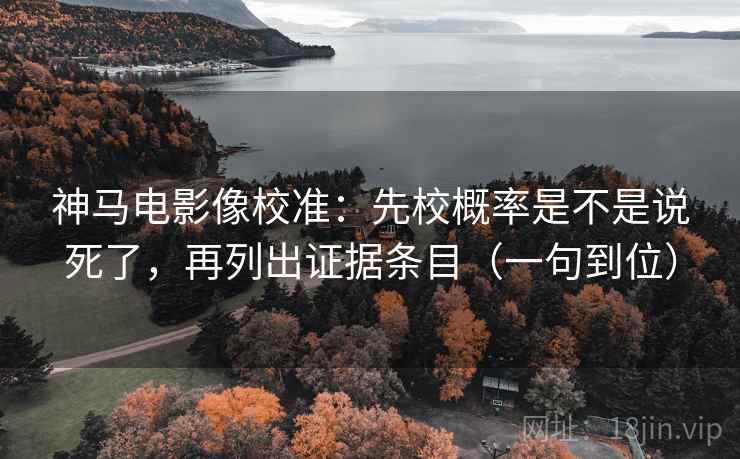 神马电影像校准：先校概率是不是说死了，再列出证据条目（一句到位）