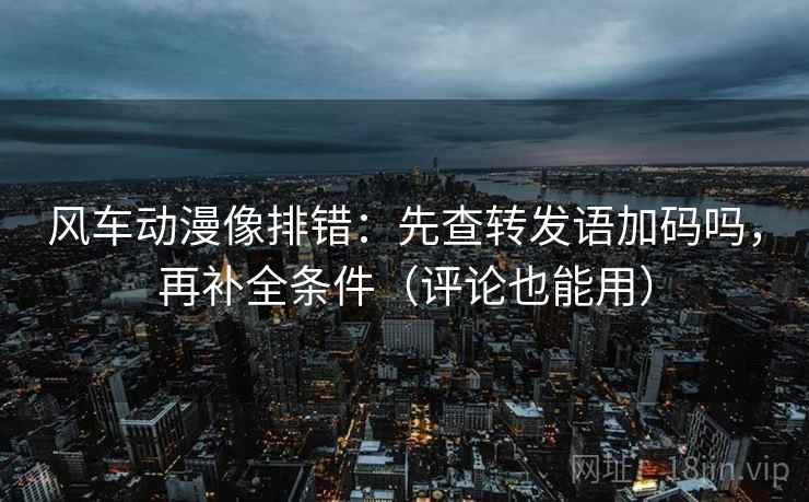 风车动漫像排错：先查转发语加码吗，再补全条件（评论也能用）