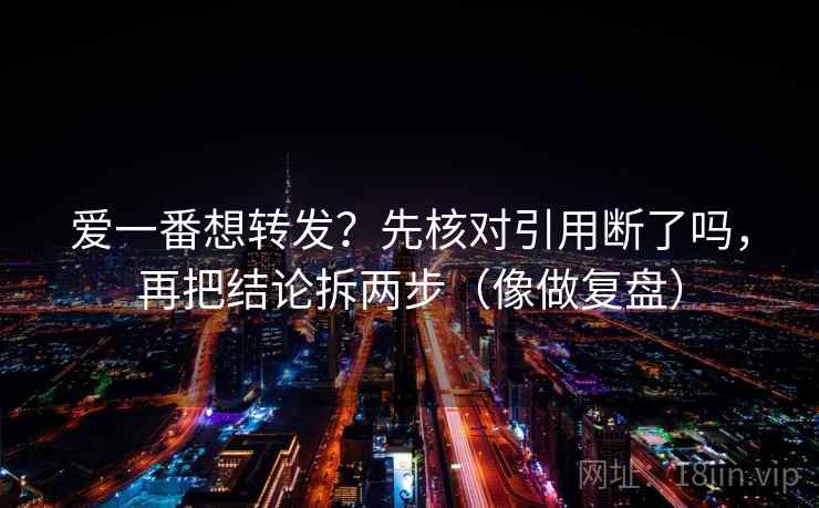 爱一番想转发？先核对引用断了吗，再把结论拆两步（像做复盘）