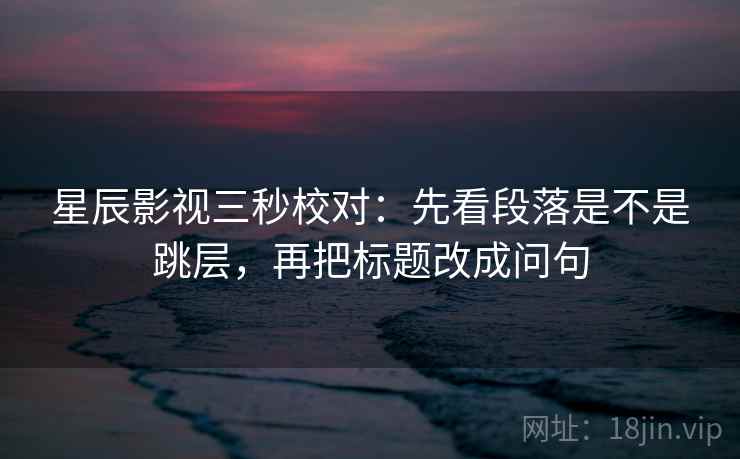 星辰影视三秒校对：先看段落是不是跳层，再把标题改成问句
